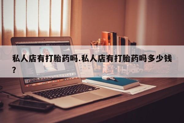 打胎药药店有卖私人店有打胎药吗.私人店有打胎药吗多少钱？