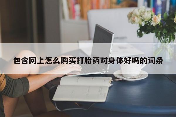 打胎药药店有卖包含网上怎么购买打胎药对身体好吗的词条