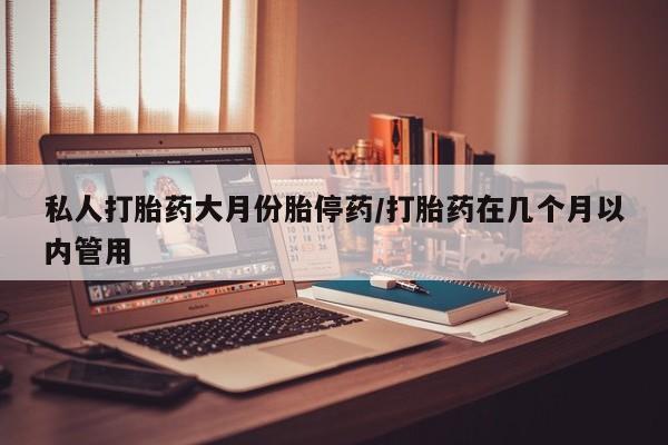 打胎药药店有卖私人打胎药大月份胎停药/打胎药在几个月以内管用