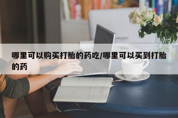 打胎药药店有卖哪里可以购买打胎的药吃/哪里可以买到打胎的药