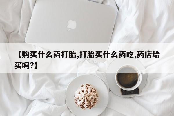 打胎药药店有卖【购买什么药打胎,打胎买什么药吃,药店给买吗?】