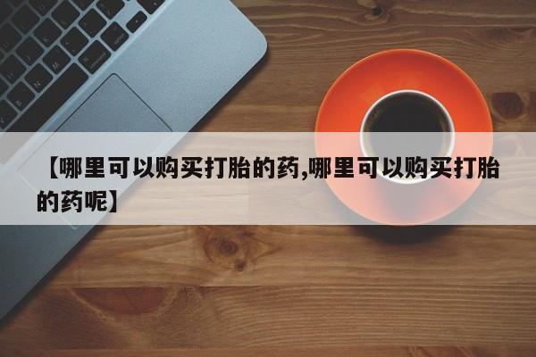 打胎药药店有卖【哪里可以购买打胎的药,哪里可以购买打胎的药呢】