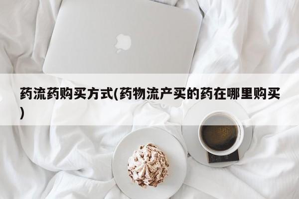 打胎药药店有卖药流药购买方式(药物流产买的药在哪里购买)